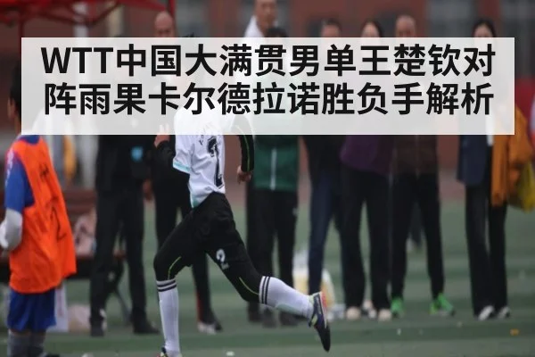 WTT中国大满贯男单王楚钦对阵雨果卡尔德拉诺胜负手解析